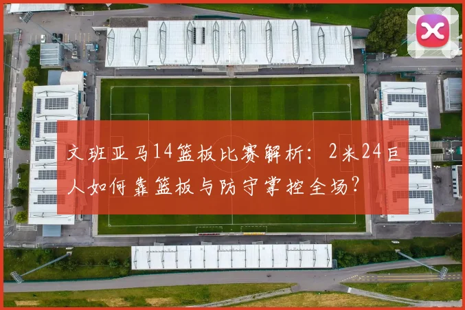 文班亚马14篮板比赛解析：2米24巨人如何靠篮板与防守掌控全场？