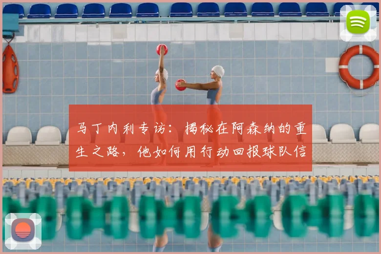 马丁内利专访:揭秘在阿森纳的重生之路,他如何用行动回报球队信任