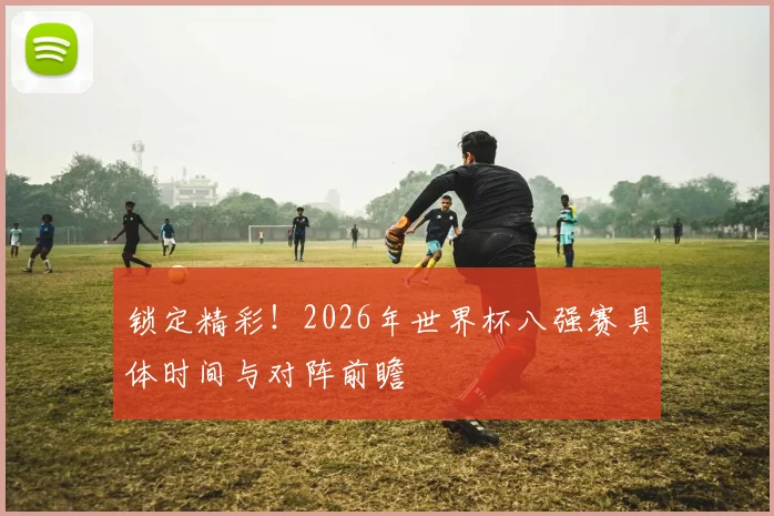 锁定精彩！2026年世界杯八强赛具体时间与对阵前瞻