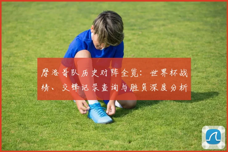 摩洛哥队历史对阵全览:世界杯战绩、交锋记录查询与胜负深度分析