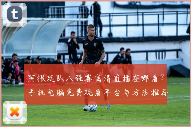 阿根廷队八强赛高清直播在哪看?手机电脑免费观看平台与方法推荐